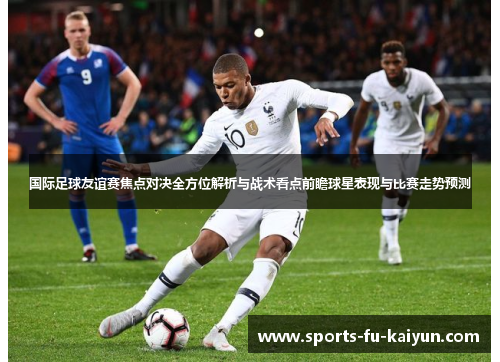 国际足球友谊赛焦点对决全方位解析与战术看点前瞻球星表现与比赛走势预测 国际足球友谊赛焦点对决全方位解析与战术看点前瞻球星表现与比赛走势预测