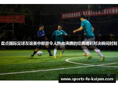 盘点国际足球友谊赛中那些令人热血沸腾的经典精彩对决瞬间时刻 盘点国际足球友谊赛中那些令人热血沸腾的经典精彩对决瞬间时刻