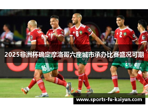 2025非洲杯确定摩洛哥六座城市承办比赛盛况可期 2025非洲杯确定摩洛哥六座城市承办比赛盛况可期