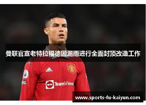 曼联官宣老特拉福德因漏雨进行全面封顶改造工作 曼联官宣老特拉福德因漏雨进行全面封顶改造工作